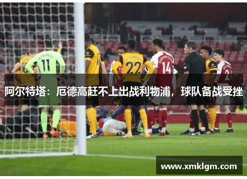 阿尔特塔：厄德高赶不上出战利物浦，球队备战受挫