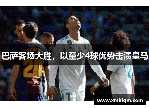 巴萨客场大胜，以至少4球优势击溃皇马