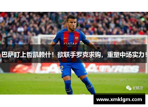 巴萨盯上哲凯赖什！欲联手罗克求购，重塑中场实力！